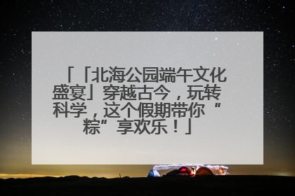 「北海公园端午文化盛宴」穿越古今，玩转科学，这个假期带你“粽”享欢乐！