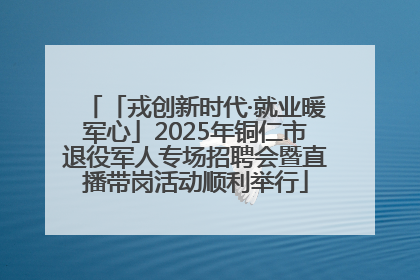 「戎创新时代·就业暖军心」2025年铜仁市退役军人专场招聘会暨直播带岗活动顺利举行