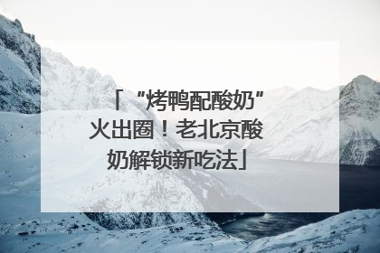 “烤鸭配酸奶”火出圈！老北京酸奶解锁新吃法