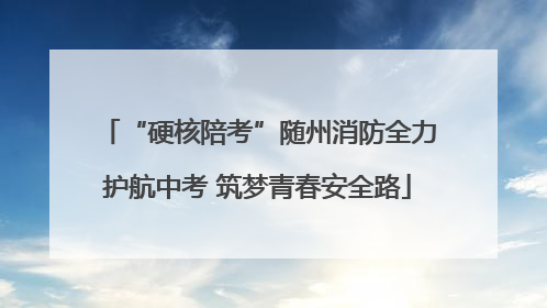 “硬核陪考”随州消防全力护航中考 筑梦青春安全路
