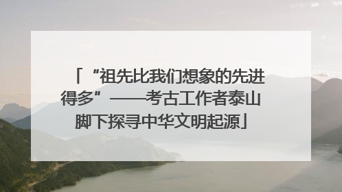 “祖先比我们想象的先进得多”——考古工作者泰山脚下探寻中华文明起源