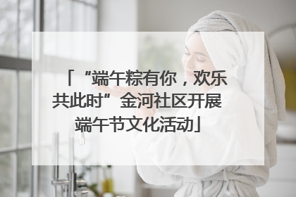 “端午粽有你，欢乐共此时”金河社区开展端午节文化活动