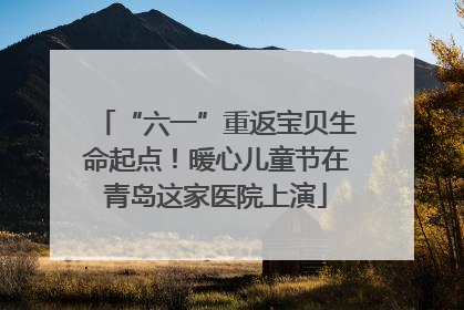 “六一”重返宝贝生命起点！暖心儿童节在青岛这家医院上演