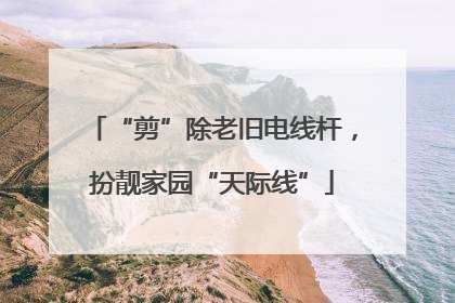 “剪”除老旧电线杆，扮靓家园“天际线”