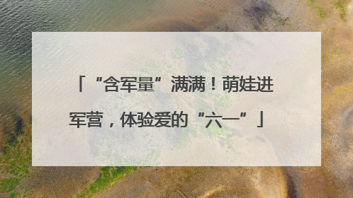“含军量”满满！萌娃进军营，体验爱的“六一”