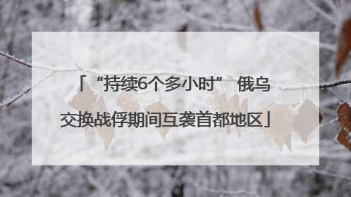 “持续6个多小时” 俄乌交换战俘期间互袭首都地区
