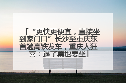 “更快更便宜，直接坐到家门口”长沙至重庆东首趟高铁发车，重庆人狂喜：退了票也要坐