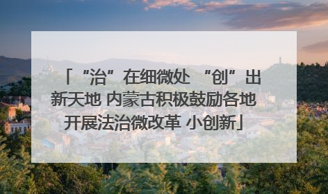 “治”在细微处 “创”出新天地 内蒙古积极鼓励各地开展法治微改革 小创新