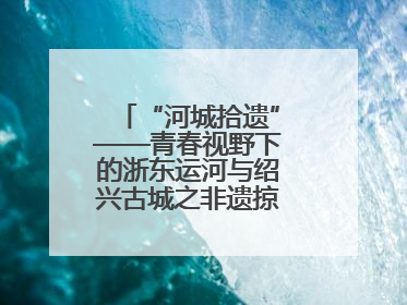 “河城拾遗”——青春视野下的浙东运河与绍兴古城之非遗掠影暨浙江传媒学院小学期来绍