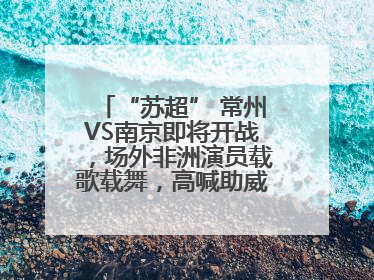 “苏超” 常州VS南京即将开战，场外非洲演员载歌载舞，高喊助威：今晚吃鸭