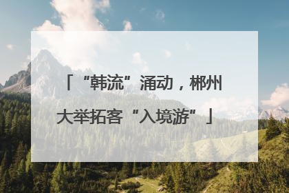 “韩流”涌动，郴州大举拓客“入境游”