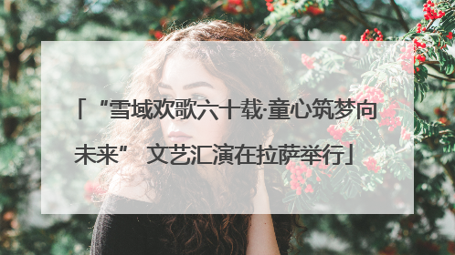 “雪域欢歌六十载·童心筑梦向未来” 文艺汇演在拉萨举行