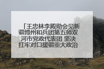 王忠林李殿勋会见新疆博州和兵团第五师双河市党政代表团 坚决扛牢对口援疆重大政治责任 推动双方实现优势互补务实合作