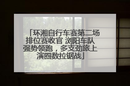 环湘自行车赛第二场排位赛收官 浏阳车队强势领跑，多支劲旅上演圈数拉锯战