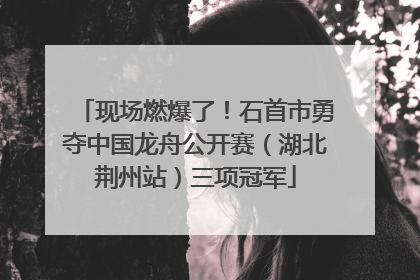 现场燃爆了！石首市勇夺中国龙舟公开赛（湖北荆州站）三项冠军