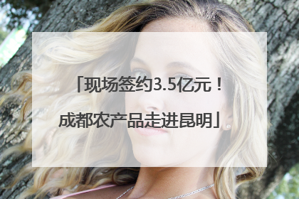 现场签约3.5亿元！成都农产品走进昆明