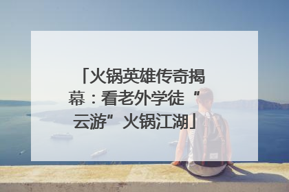 火锅英雄传奇揭幕：看老外学徒“云游”火锅江湖