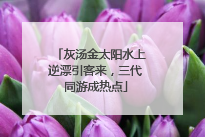 灰汤金太阳水上逆漂引客来，三代同游成热点