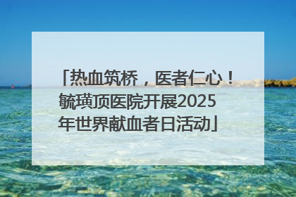 热血筑桥，医者仁心！毓璜顶医院开展2025年世界献血者日活动