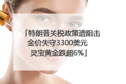 特朗普关税政策遭阻击金价失守3300美元 灵宝黄金跌超6%