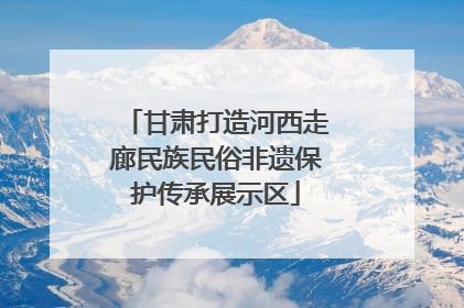 甘肃打造河西走廊民族民俗非遗保护传承展示区