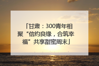 甘肃：300青年相聚“信约良缘，合筑幸福”共享甜蜜周末