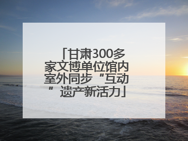 甘肃300多家文博单位馆内室外同步“互动”遗产新活力