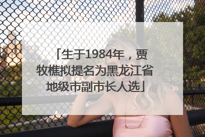 生于1984年，贾牧樵拟提名为黑龙江省地级市副市长人选