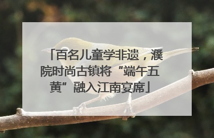 百名儿童学非遗，濮院时尚古镇将“端午五黄”融入江南宴席