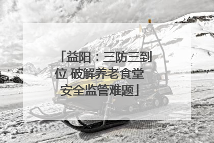 益阳：三防三到位 破解养老食堂安全监管难题