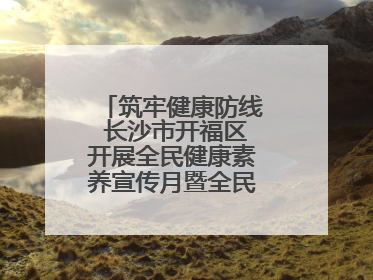 筑牢健康防线 长沙市开福区开展全民健康素养宣传月暨全民禁毒宣传活动