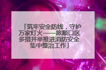 筑牢安全防线，守护万家灯火——旅顺口区多措并举推进消防安全集中整治工作