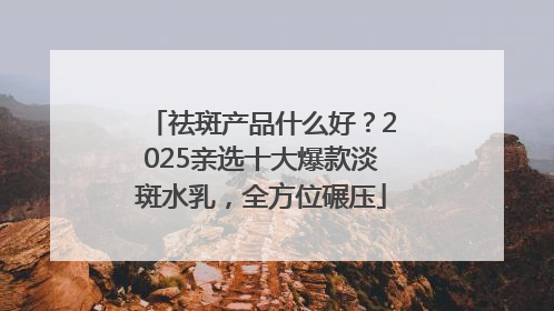 祛斑产品什么好？2025亲选十大爆款淡斑水乳，全方位碾压