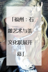 福州：石雕艺术与茶文化联展开幕