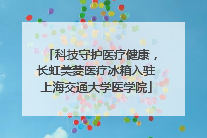 科技守护医疗健康，长虹美菱医疗冰箱入驻上海交通大学医学院