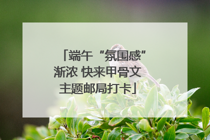 端午“氛围感”渐浓 快来甲骨文主题邮局打卡
