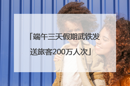 端午三天假期武铁发送旅客200万人次