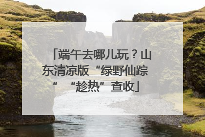端午去哪儿玩？山东清凉版“绿野仙踪”“趁热”查收