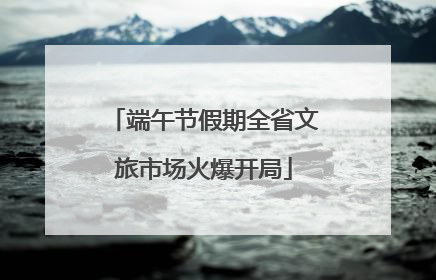端午节假期全省文旅市场火爆开局