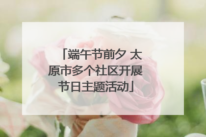 端午节前夕 太原市多个社区开展节日主题活动