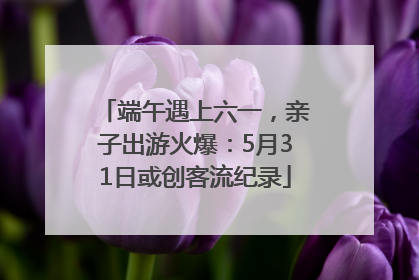 端午遇上六一，亲子出游火爆：5月31日或创客流纪录