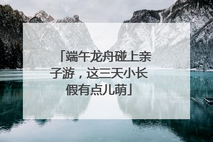 端午龙舟碰上亲子游，这三天小长假有点儿萌