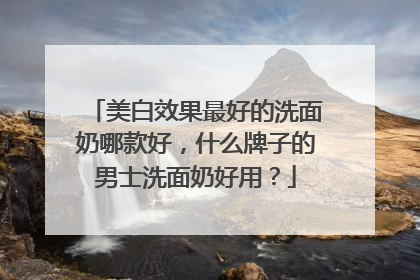 美白效果最好的洗面奶哪款好，什么牌子的男士洗面奶好用？