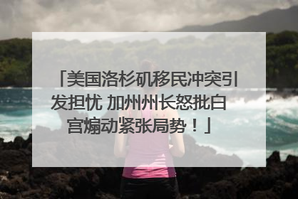 美国洛杉矶移民冲突引发担忧 加州州长怒批白宫煽动紧张局势！