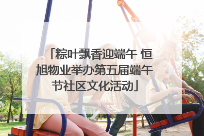 粽叶飘香迎端午 恒旭物业举办第五届端午节社区文化活动
