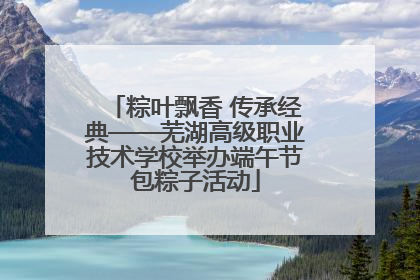 粽叶飘香 传承经典——芜湖高级职业技术学校举办端午节包粽子活动