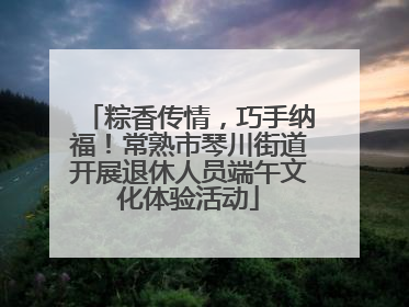 粽香传情，巧手纳福！常熟市琴川街道开展退休人员端午文化体验活动