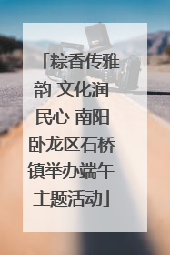 粽香传雅韵 文化润民心 南阳卧龙区石桥镇举办端午主题活动