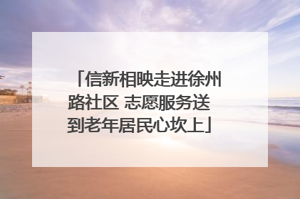 信新相映走进徐州路社区 志愿服务送到老年居民心坎上