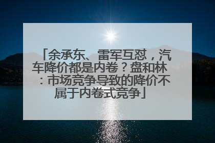 余承东、雷军互怼，汽车降价都是内卷？盘和林：市场竞争导致的降价不属于内卷式竞争